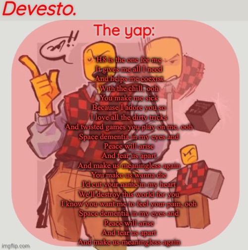 Mfs made the mistake of putting H & 8 in sequence and triggering my muse obsession | H8 is the one for me
It gives me all I need
And helps me coexist
With the chill, ooh
You make me sick
Because I adore you so
I love all the dirty tricks
And twisted games you play on me, ooh
Space dementia in my eyes and
Peace will arise
And tear us apart
And make us meaningless again
You make us wanna die
I'd cut your name in my heart
We'll destroy this world for you
I know you want me to feel your pain, ooh
Space dementia in my eyes and
Peace will arise
And tear us apart
And make us meaningless again | image tagged in devesto temp thanks immadoxyou | made w/ Imgflip meme maker
