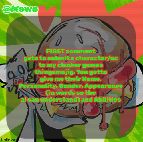 you have to submit that shit as your first comment you can't just say "h" and reply to yourself with the character | FIRST comment gets to submit a character/oc to my clanker games thingamajig. You gotta give me their Name, Personality, Gender, Appearance (in words so the ai can understand) and Abilities | image tagged in mewo's dinner temp | made w/ Imgflip meme maker