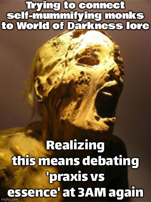 When you're trying to connect Mummy: the Sin-Eaters and Wraith: the Ascension lore | Trying to connect self-mummifying monks to World of Darkness lore; Realizing this means debating 'praxis vs essence' at 3AM again | image tagged in the mummy,gaming,mummy,gods of egypt,monks,ascension | made w/ Imgflip meme maker