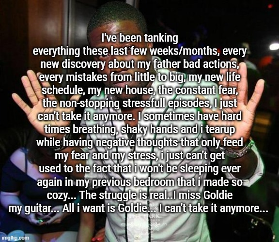 i really can't tank it all | I've been tanking everything these last few weeks/months, every new discovery about my father bad actions, every mistakes from little to big, my new life schedule, my new house, the constant fear, the non-stopping stressfull episodes, I just can't take it anymore. I sometimes have hard times breathing, shaky hands and i tearup while having negative thoughts that only feed my fear and my stress, i just can't get used to the fact that i won't be sleeping ever again in my previous bedroom that i made so cozy... The struggle is real..I miss Goldie my guitar... All i want is Goldie... I can't take it anymore... | image tagged in kevin hart hands up | made w/ Imgflip meme maker