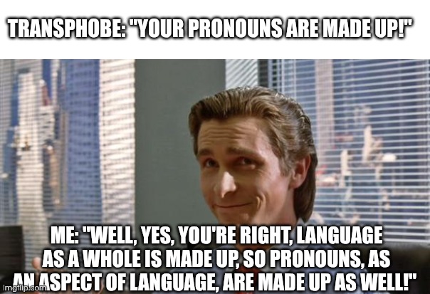 Agreeing with transphobes, but not the way they expect ;) | TRANSPHOBE: "YOUR PRONOUNS ARE MADE UP!"; ME: "WELL, YES, YOU'RE RIGHT, LANGUAGE AS A WHOLE IS MADE UP, SO PRONOUNS, AS AN ASPECT OF LANGUAGE, ARE MADE UP AS WELL!" | image tagged in smug patrick bateman,transphobe,pronouns,language,made up,gender identity | made w/ Imgflip meme maker