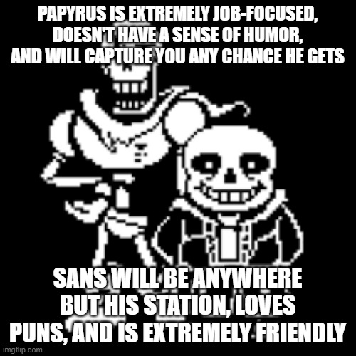 Sans and papyrus | PAPYRUS IS EXTREMELY JOB-FOCUSED, DOESN'T HAVE A SENSE OF HUMOR, AND WILL CAPTURE YOU ANY CHANCE HE GETS SANS WILL BE ANYWHERE BUT HIS STATI | image tagged in sans and papyrus | made w/ Imgflip meme maker