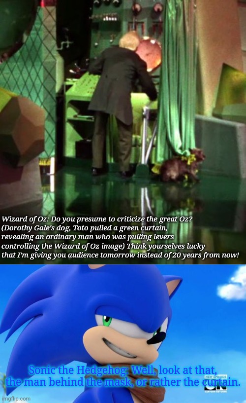Wizard of Oz: Do you presume to criticize the great Oz?
(Dorothy Gale's dog, Toto pulled a green curtain, revealing an ordinary man who was pulling levers controlling the Wizard of Oz image) Think yourselves lucky that I'm giving you audience tomorrow instead of 20 years from now! Sonic the Hedgehog: Well, look at that, the man behind the mask, or rather the curtain. | image tagged in wizard of oz exposed,sonic meme | made w/ Imgflip meme maker