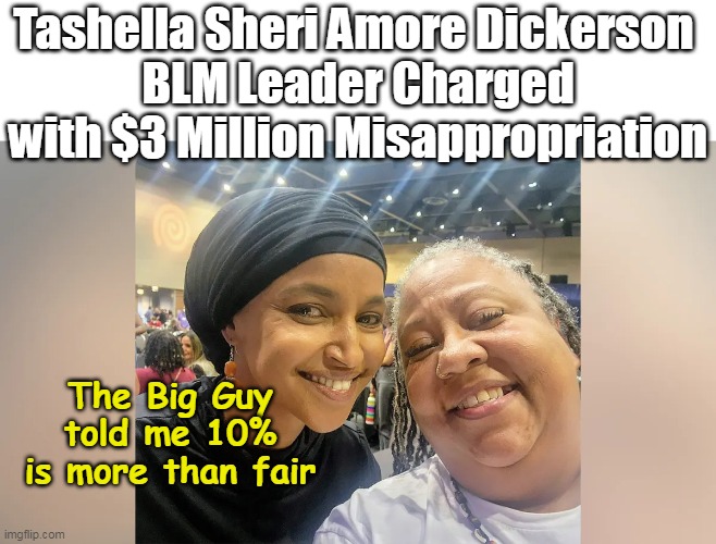 Ilhan diversifies her enterprises (Not just Somalians) | Tashella Sheri Amore Dickerson 
BLM Leader Charged with $3 Million Misappropriation; The Big Guy told me 10% is more than fair | image tagged in blm leader charged 3 million ilhan omar meme | made w/ Imgflip meme maker