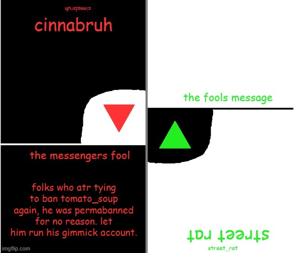 street rat n cinnabruh announcement | folks who atr tying to ban tomato_soup again, he was permabanned for no reason. let him run his gimmick account. | image tagged in street rat n cinnabruh announcement | made w/ Imgflip meme maker