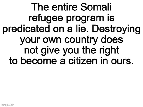 Yeah | The entire Somali refugee program is predicated on a lie. Destroying your own country does not give you the right to become a citizen in ours. | image tagged in memes,funny,politics,political meme,true | made w/ Imgflip meme maker