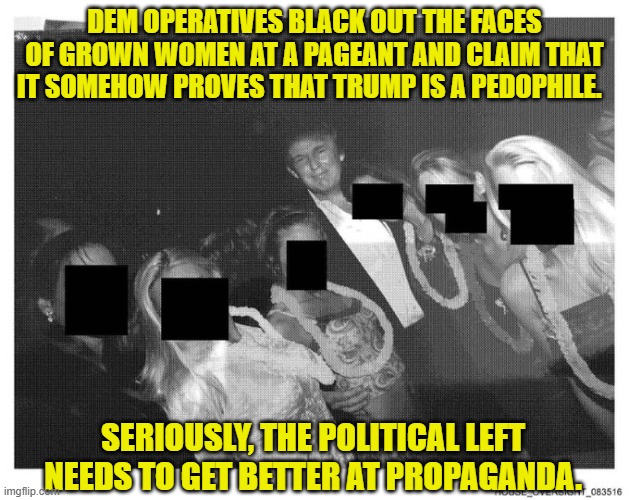 Oops, eh leftists? | DEM OPERATIVES BLACK OUT THE FACES OF GROWN WOMEN AT A PAGEANT AND CLAIM THAT IT SOMEHOW PROVES THAT TRUMP IS A PEDOPHILE. SERIOUSLY, THE POLITICAL LEFT NEEDS TO GET BETTER AT PROPAGANDA. | image tagged in yep | made w/ Imgflip meme maker