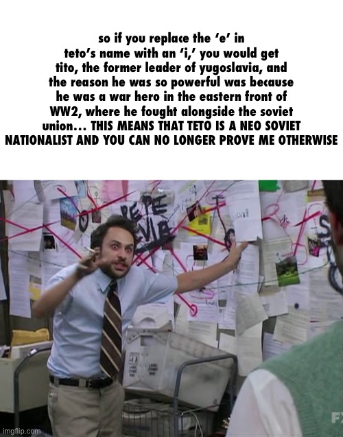 Charlie Conspiracy (Always Sunny in Philidelphia) | so if you replace the ‘e’ in teto’s name with an ‘i,’ you would get tito, the former leader of yugoslavia, and the reason he was so powerful | image tagged in charlie conspiracy always sunny in philidelphia | made w/ Imgflip meme maker