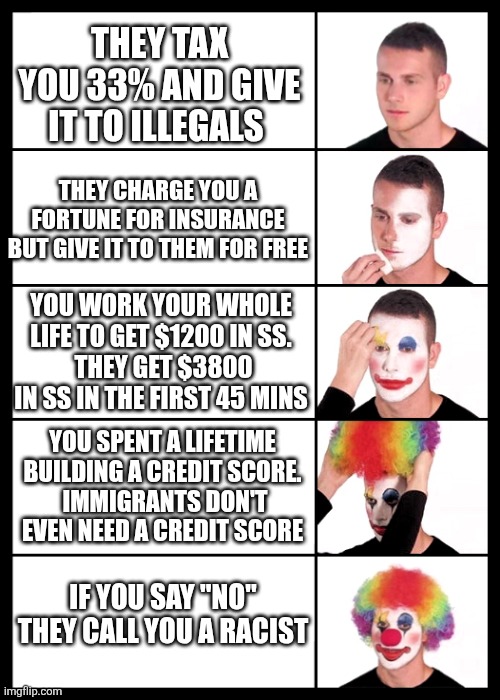 clown applying makeup - 5 faces | THEY TAX YOU 33% AND GIVE IT TO ILLEGALS; THEY CHARGE YOU A FORTUNE FOR INSURANCE BUT GIVE IT TO THEM FOR FREE; YOU WORK YOUR WHOLE LIFE TO GET $1200 IN SS.
 THEY GET $3800 IN SS IN THE FIRST 45 MINS; YOU SPENT A LIFETIME BUILDING A CREDIT SCORE.
 IMMIGRANTS DON'T EVEN NEED A CREDIT SCORE; IF YOU SAY "NO" THEY CALL YOU A RACIST | image tagged in clown applying makeup - 5 faces | made w/ Imgflip meme maker