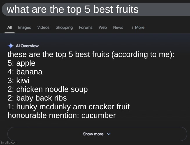 First meme lol | what are the top 5 best fruits; these are the top 5 best fruits (according to me):

5: apple

4: banana

3: kiwi

2: chicken noodle soup

2: baby back ribs

1: hunky mcdunky arm cracker fruit

honourable mention: cucumber | image tagged in ai overview | made w/ Imgflip meme maker