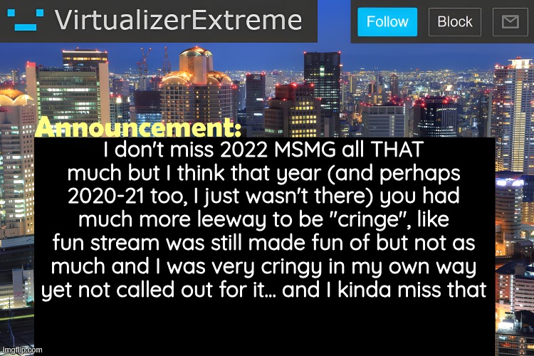 small vent | I don't miss 2022 MSMG all THAT much but I think that year (and perhaps 2020-21 too, I just wasn't there) you had much more leeway to be "cringe", like fun stream was still made fun of but not as much and I was very cringy in my own way yet not called out for it... and I kinda miss that | image tagged in virtualizer announcement temp remastered | made w/ Imgflip meme maker