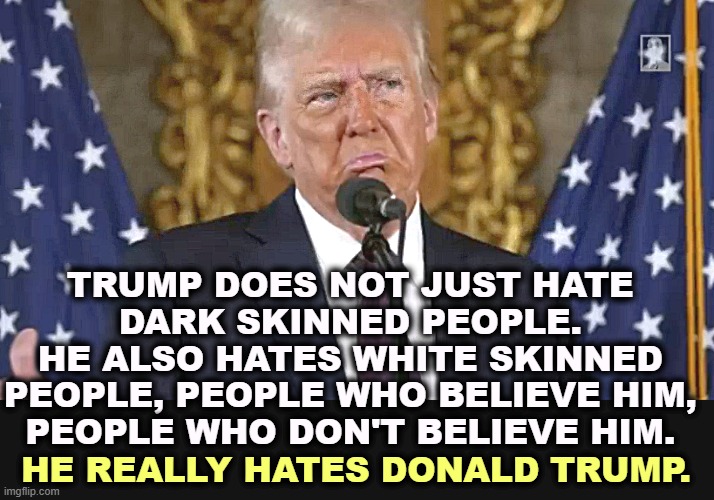 That boasting and bragging is just a cover for a thin-skinned, insecure snowflake. | TRUMP DOES NOT JUST HATE 
DARK SKINNED PEOPLE. 

HE ALSO HATES WHITE SKINNED 

PEOPLE, PEOPLE WHO BELIEVE HIM, 
PEOPLE WHO DON'T BELIEVE HIM. HE REALLY HATES DONALD TRUMP. | image tagged in trump,bigot,racist,snowflake,bragging | made w/ Imgflip meme maker