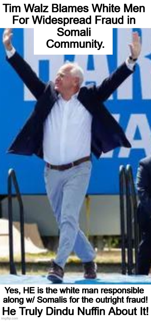 Those with a perpetual victim mindset tend to create the situations from which they suffer. | Tim Walz Blames White Men 
For Widespread Fraud in 
Somali 
Community. Yes, HE is the white man responsible 
along w/ Somalis for the outright fraud! He Truly Dindu Nuffin About It! | image tagged in tim walz,somalians,fraud,victims,white man,thieves | made w/ Imgflip meme maker