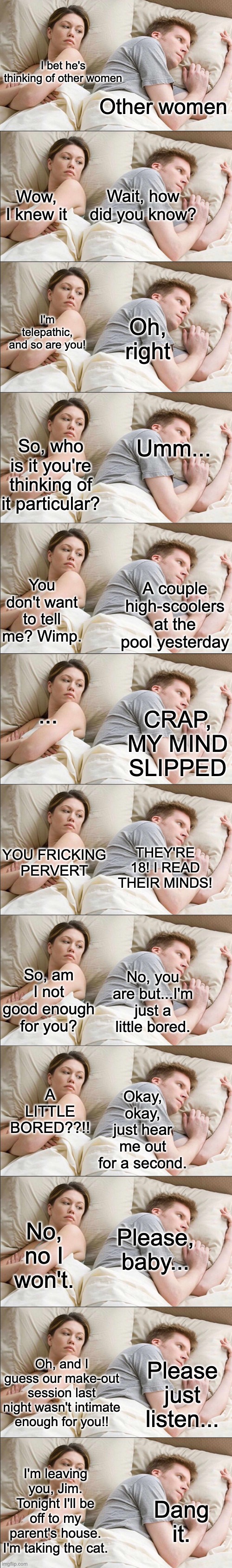 Telepathy | I bet he's thinking of other women; Other women; Wait, how did you know? Wow, I knew it; Oh, right; I'm telepathic, and so are you! Umm... So, who is it you're thinking of it particular? You don't want to tell me? Wimp. A couple high-scoolers at the pool yesterday; ... CRAP, MY MIND SLIPPED; YOU FRICKING PERVERT; THEY'RE 18! I READ THEIR MINDS! So, am I not good enough for you? No, you are but...I'm just a little bored. A LITTLE BORED??!! Okay, okay, just hear me out for a second. Please, baby... No, no I won't. Please just listen... Oh, and I guess our make-out session last night wasn't intimate enough for you!! I'm leaving you, Jim. Tonight I'll be off to my parent's house. I'm taking the cat. Dang it. | image tagged in memes,i bet he's thinking about other women | made w/ Imgflip meme maker