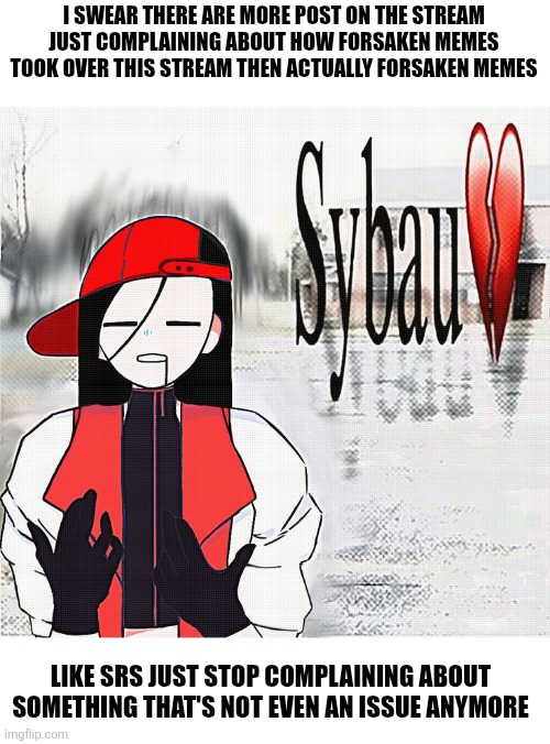 I swear everytime a game gets popular people complain about post of it | No offence to anyone here I'm just tired of seeing this | I SWEAR THERE ARE MORE POST ON THE STREAM JUST COMPLAINING ABOUT HOW FORSAKEN MEMES TOOK OVER THIS STREAM THEN ACTUALLY FORSAKEN MEMES; LIKE SRS JUST STOP COMPLAINING ABOUT SOMETHING THAT'S NOT EVEN AN ISSUE ANYMORE | made w/ Imgflip meme maker