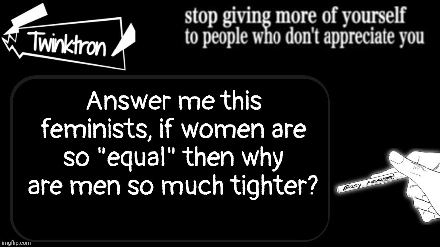 based on personal experience | Answer me this feminists, if women are so "equal" then why are men so much tighter? | image tagged in twinktron announcement template,satire,don't want to listen to your rant | made w/ Imgflip meme maker
