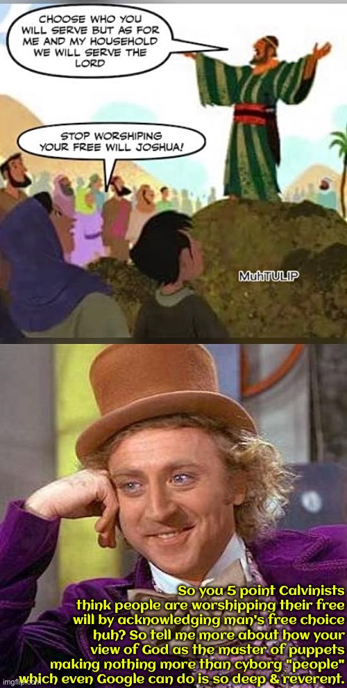 Divine Cyborgs | So you 5 point Calvinists think people are worshipping their free will by acknowledging man's free choice huh? So tell me more about how your view of God as the master of puppets making nothing more than cyborg "people" which even Google can do is so deep & reverent. | image tagged in creepy condescending wonka,calvinism,calvinist memes,cyborg,anti calvinism,reformed theology | made w/ Imgflip meme maker