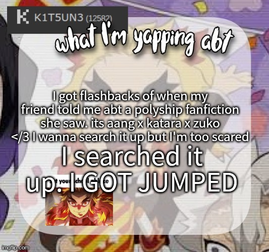 I hate myself | I got flashbacks of when my friend told me abt a polyship fanfiction she saw. its aang x katara x zuko </3 I wanna search it up but I'm too scared; I searched it up. I GOT JUMPED | image tagged in avatar the last airbender,why are you reading this,why are you reading the tags,why must you hurt me in this way | made w/ Imgflip meme maker