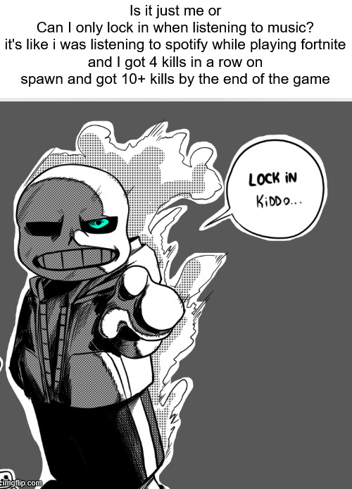 (4) | Is it just me or
Can I only lock in when listening to music?
it's like i was listening to spotify while playing fortnite
and I got 4 kills in a row on spawn and got 10+ kills by the end of the game | image tagged in gotta lock in | made w/ Imgflip meme maker