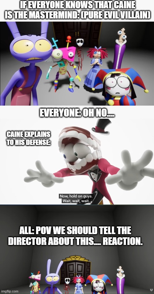 The mastermind of Caine behind the lies | IF EVERYONE KNOWS THAT CAINE IS THE MASTERMIND: (PURE EVIL VILLAIN); EVERYONE: OH NO.... CAINE EXPLAINS TO HIS DEFENSE:; ALL: POV WE SHOULD TELL THE DIRECTOR ABOUT THIS.... REACTION. | image tagged in caine,gasp,oh no,the amazing digital circus,no ending,trapped | made w/ Imgflip meme maker