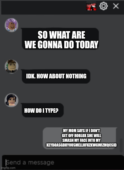Roblox Chat | SO WHAT ARE WE GONNA DO TODAY; IDK. HOW ABOUT NOTHING; HOW DO I TYPE? MY MOM SAYS IF I DON'T GET OFF ROBLOX SHE WILL SMASH MY FACE INTO MY KEYBOASGDHYOUSMELLHFHZKWGWIZMQCSID | image tagged in roblox chat | made w/ Imgflip meme maker