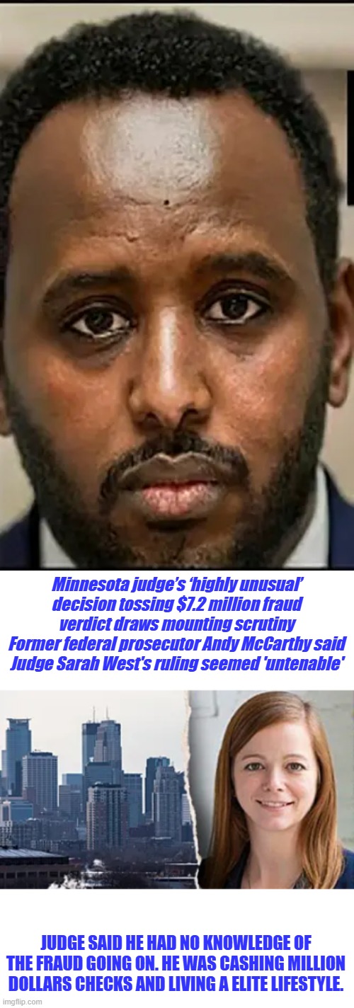 Minnesota judge’s ‘highly unusual’ decision tossing $7.2 million fraud verdict draws mounting scrutiny
Former federal prosecutor Andy McCarthy said Judge Sarah West's ruling seemed 'untenable'; JUDGE SAID HE HAD NO KNOWLEDGE OF THE FRAUD GOING ON. HE WAS CASHING MILLION DOLLARS CHECKS AND LIVING A ELITE LIFESTYLE. | made w/ Imgflip meme maker