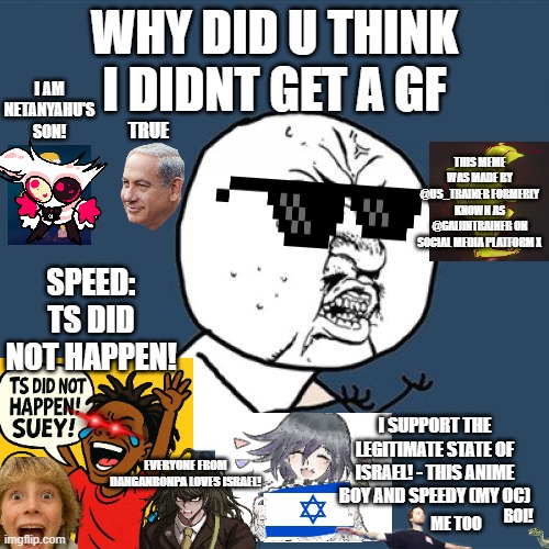 Y U No | WHY DID U THINK I DIDNT GET A GF; I AM NETANYAHU'S SON! TRUE; THIS MEME WAS MADE BY @US_TRAINER FORMERLY KNOWN AS @GAIJINTRAINER ON SOCIAL MEDIA PLATFORM X; SPEED: TS DID NOT HAPPEN! I SUPPORT THE LEGITIMATE STATE OF ISRAEL! - THIS ANIME BOY AND SPEEDY (MY OC); EVERYONE FROM DANGANRONPA LOVES ISRAEL! ME TOO; BOI! | image tagged in memes,y u no,hazbin hotel,67,speed,umamusume | made w/ Imgflip meme maker