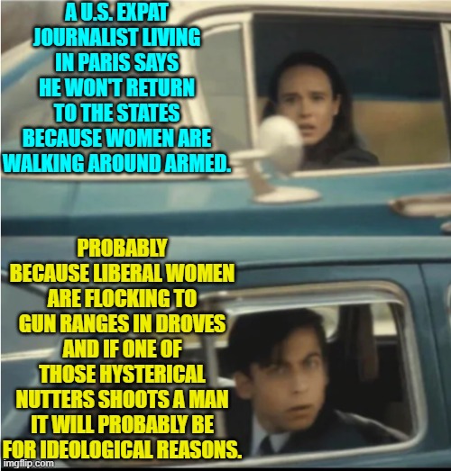 If you gotta get shot then at least let it be for something that SANE people consider an offense. | A U.S. EXPAT JOURNALIST LIVING IN PARIS SAYS HE WON'T RETURN TO THE STATES BECAUSE WOMEN ARE WALKING AROUND ARMED. PROBABLY BECAUSE LIBERAL WOMEN ARE FLOCKING TO GUN RANGES IN DROVES AND IF ONE OF THOSE HYSTERICAL NUTTERS SHOOTS A MAN IT WILL PROBABLY BE FOR IDEOLOGICAL REASONS. | image tagged in cars passing each other | made w/ Imgflip meme maker