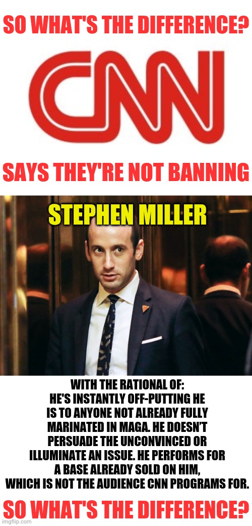 I Thought Networks Were Supposed To Give Each Side Equal Time | SO WHAT'S THE DIFFERENCE? SAYS THEY'RE NOT BANNING; STEPHEN MILLER; WITH THE RATIONAL OF: HE'S INSTANTLY OFF-PUTTING HE IS TO ANYONE NOT ALREADY FULLY MARINATED IN MAGA. HE DOESN’T PERSUADE THE UNCONVINCED OR ILLUMINATE AN ISSUE. HE PERFORMS FOR A BASE ALREADY SOLD ON HIM, WHICH IS NOT THE AUDIENCE CNN PROGRAMS FOR. SO WHAT'S THE DIFFERENCE? | image tagged in cnn,stephen miller,banned,difference,politics,memes | made w/ Imgflip meme maker