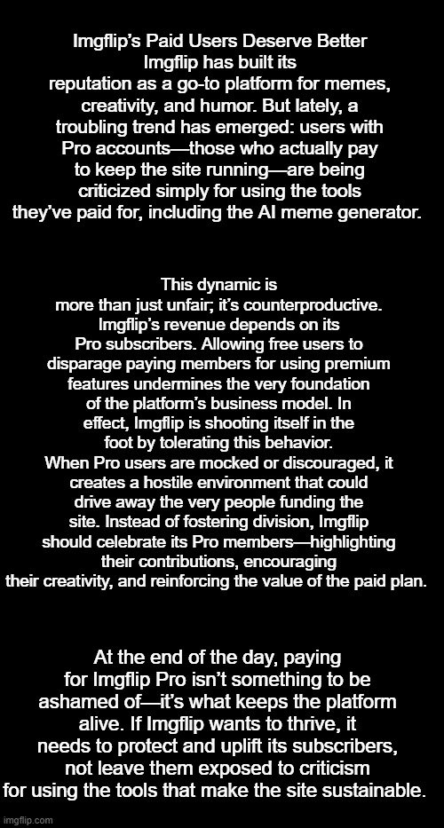 Imgflip’s Paid Users Deserve Better | Imgflip’s Paid Users Deserve Better
Imgflip has built its reputation as a go-to platform for memes, creativity, and humor. But lately, a troubling trend has emerged: users with Pro accounts—those who actually pay to keep the site running—are being criticized simply for using the tools they’ve paid for, including the AI meme generator. This dynamic is more than just unfair; it’s counterproductive. Imgflip’s revenue depends on its Pro subscribers. Allowing free users to disparage paying members for using premium features undermines the very foundation of the platform’s business model. In effect, Imgflip is shooting itself in the foot by tolerating this behavior.
When Pro users are mocked or discouraged, it creates a hostile environment that could drive away the very people funding the site. Instead of fostering division, Imgflip should celebrate its Pro members—highlighting their contributions, encouraging their creativity, and reinforcing the value of the paid plan. At the end of the day, paying for Imgflip Pro isn’t something to be ashamed of—it’s what keeps the platform alive. If Imgflip wants to thrive, it needs to protect and uplift its subscribers, not leave them exposed to criticism for using the tools that make the site sustainable. | image tagged in paid users deserve better,kewlew | made w/ Imgflip meme maker