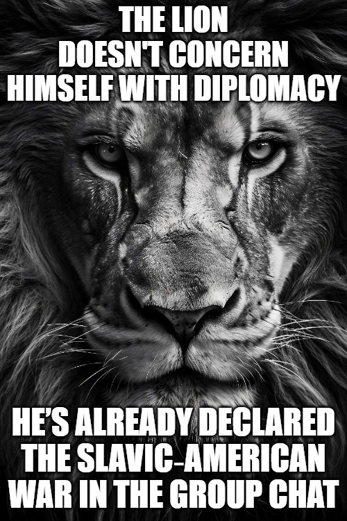 A lion doesn’t concern himseld | THE LION DOESN'T CONCERN HIMSELF WITH DIPLOMACY; HE’S ALREADY DECLARED THE SLAVIC‑AMERICAN WAR IN THE GROUP CHAT | image tagged in a lion doesn t concern himseld,slavic-american war | made w/ Imgflip meme maker