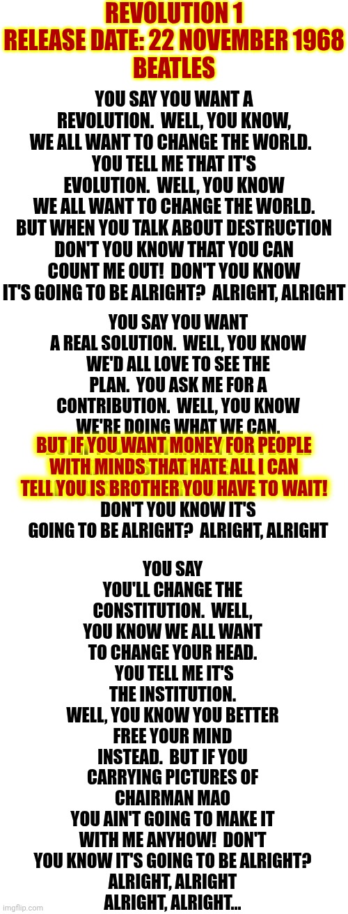 ALRIGHT, ALRIGHT ALRIGHT, ALRIGHT! | REVOLUTION 1
RELEASE DATE: 22 NOVEMBER 1968
BEATLES; YOU SAY YOU WANT A REVOLUTION.  WELL, YOU KNOW, WE ALL WANT TO CHANGE THE WORLD.  
YOU TELL ME THAT IT'S EVOLUTION.  WELL, YOU KNOW
WE ALL WANT TO CHANGE THE WORLD.
BUT WHEN YOU TALK ABOUT DESTRUCTION DON'T YOU KNOW THAT YOU CAN COUNT ME OUT!  DON'T YOU KNOW IT'S GOING TO BE ALRIGHT?  ALRIGHT, ALRIGHT; YOU SAY YOU WANT A REAL SOLUTION.  WELL, YOU KNOW
WE'D ALL LOVE TO SEE THE PLAN.  YOU ASK ME FOR A CONTRIBUTION.  WELL, YOU KNOW WE'RE DOING WHAT WE CAN.
BUT IF YOU WANT MONEY FOR PEOPLE WITH MINDS THAT HATE ALL I CAN TELL YOU IS BROTHER YOU HAVE TO WAIT!
DON'T YOU KNOW IT'S GOING TO BE ALRIGHT?  ALRIGHT, ALRIGHT; YOU SAY YOU'LL CHANGE THE CONSTITUTION.  WELL, YOU KNOW WE ALL WANT TO CHANGE YOUR HEAD.  YOU TELL ME IT'S THE INSTITUTION.
WELL, YOU KNOW YOU BETTER FREE YOUR MIND INSTEAD.  BUT IF YOU CARRYING PICTURES OF CHAIRMAN MAO
YOU AIN'T GOING TO MAKE IT WITH ME ANYHOW!  DON'T YOU KNOW IT'S GOING TO BE ALRIGHT?
ALRIGHT, ALRIGHT
ALRIGHT, ALRIGHT... BUT IF YOU WANT MONEY FOR PEOPLE
WITH MINDS THAT HATE ALL I CAN TELL YOU IS BROTHER YOU HAVE TO WAIT! | image tagged in memes,the beatles,revolution,1960s,the great awakening,wake up babe | made w/ Imgflip meme maker
