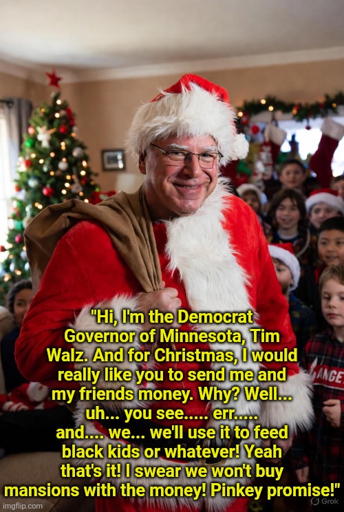 Tis the season to be jolly, unless you are involved in the massive Tim Walz fraud scheme. Then its time to flee to China, fast! | "Hi, I'm the Democrat Governor of Minnesota, Tim Walz. And for Christmas, I would really like you to send me and my friends money. Why? Well... uh... you see..... err..... and.... we... we'll use it to feed black kids or whatever! Yeah that's it! I swear we won't buy mansions with the money! Pinkey promise!" | image tagged in minnesota,fraud,voter fraud,liberal logic,crying democrats,money | made w/ Imgflip meme maker