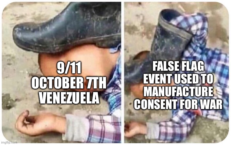 False flag coming | FALSE FLAG EVENT USED TO MANUFACTURE CONSENT FOR WAR; 9/11
OCTOBER 7TH
VENEZUELA | image tagged in false flag | made w/ Imgflip meme maker