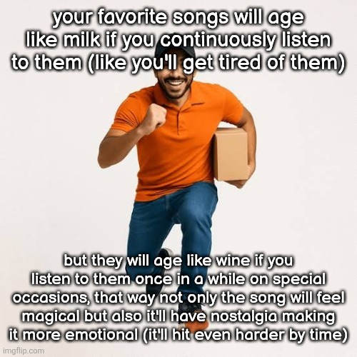 delivery man running | your favorite songs will age like milk if you continuously listen to them (like you'll get tired of them); but they will age like wine if you listen to them once in a while on special occasions, that way not only the song will feel magical but also it'll have nostalgia making it more emotional (it'll hit even harder by time) | image tagged in delivery man running | made w/ Imgflip meme maker