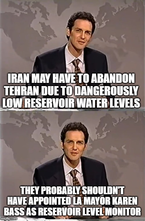WEEKEND UPDATE WITH NORM | IRAN MAY HAVE TO ABANDON TEHRAN DUE TO DANGEROUSLY LOW RESERVOIR WATER LEVELS; THEY PROBABLY SHOULDN'T HAVE APPOINTED LA MAYOR KAREN BASS AS RESERVOIR LEVEL MONITOR | image tagged in weekend update with norm | made w/ Imgflip meme maker