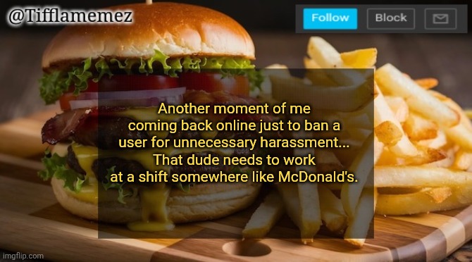 Referring to DIME.O.FLAME | Another moment of me coming back online just to ban a user for unnecessary harassment... That dude needs to work at a shift somewhere like McDonald's. | image tagged in tifflamemez burger and fries announcement template | made w/ Imgflip meme maker