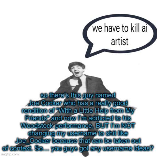Paul McCartney we have to kill ai artists | so there's this guy named Joe Cocker who has a really good rendition of "With a Little Help from My Friends" and now I’m addicted to his Woodstock performance, BUT I’m NOT changing my username to shit like Joe_Cocker because that can be taken out of context. So… you guys got any username ideas? | image tagged in paul mccartney we have to kill ai artists | made w/ Imgflip meme maker