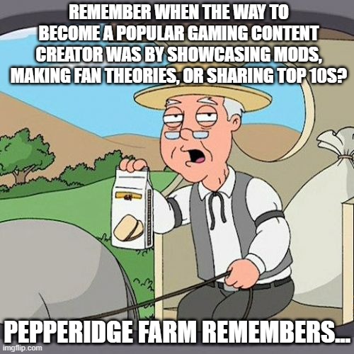 Now it's all just...negativity... | REMEMBER WHEN THE WAY TO BECOME A POPULAR GAMING CONTENT CREATOR WAS BY SHOWCASING MODS, MAKING FAN THEORIES, OR SHARING TOP 10S? PEPPERIDGE FARM REMEMBERS... | image tagged in memes,pepperidge farm remembers,doomer,youtuber,gaming,grifter | made w/ Imgflip meme maker
