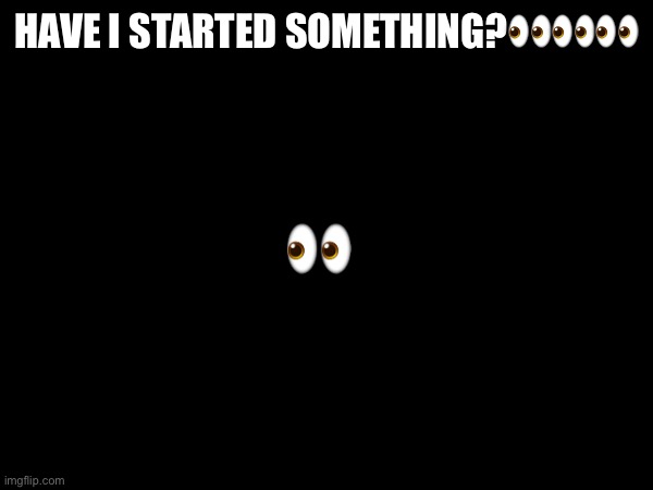 HAVE I STARTED SOMETHING?👀👀👀; 👀 | made w/ Imgflip meme maker