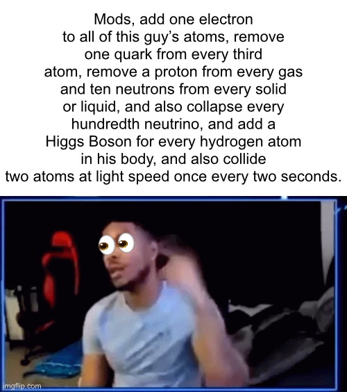 And another (btw the stream is 1 follower away from 13.4K) | Mods, add one electron to all of this guy’s atoms, remove one quark from every third atom, remove a proton from every gas and ten neutrons from every solid or liquid, and also collapse every hundredth neutrino, and add a Higgs Boson for every hydrogen atom in his body, and also collide two atoms at light speed once every two seconds. | image tagged in mods ban him | made w/ Imgflip meme maker