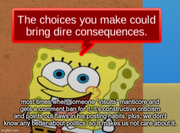 bro. | most times when someone “insults” manticore and gets a comment ban for it, it’s constructive criticism and points out flaws in his posting habits. plus, we don’t know any better about politics, so it makes us not care about it. | image tagged in the choices you make could bring dire consequences | made w/ Imgflip meme maker
