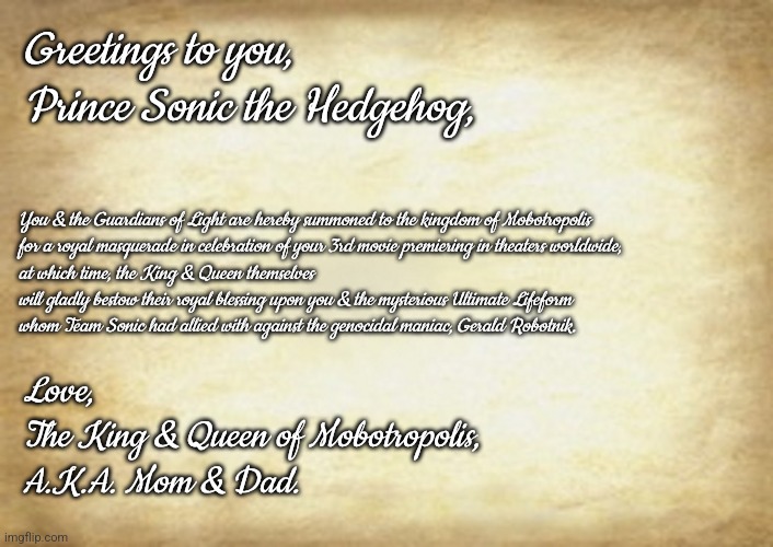 Old Letter | Greetings to you, Prince Sonic the Hedgehog, You & the Guardians of Light are hereby summoned to the kingdom of Mobotropolis
for a royal masquerade in celebration of your 3rd movie premiering in theaters worldwide,
at which time, the King & Queen themselves will gladly bestow their royal blessing upon you & the mysterious Ultimate Lifeform
whom Team Sonic had allied with against the genocidal maniac, Gerald Robotnik. Love,

The King & Queen of Mobotropolis,
A.K.A. Mom & Dad. | image tagged in old letter | made w/ Imgflip meme maker