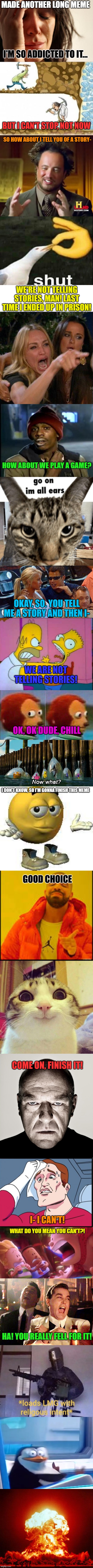 Image title | MADE ANOTHER LONG MEME; I'M SO ADDICTED TO IT... BUT I CAN'T STOP, NOT NOW; SO HOW ABOUT I TELL YOU OF A STORY-; WE'RE NOT TELLING STORIES, MAN! LAST TIME I ENDED UP IN PRISON! HOW ABOUT WE PLAY A GAME? OKAY, SO. YOU TELL ME A STORY AND THEN I-; WE ARE NOT TELLING STORIES! OK, OK DUDE, CHILL; I DON'T KNOW, SO I'M GONNA FINISH THIS MEME; GOOD CHOICE; COME ON, FINISH IT! I- I CAN'T! WHAT DO YOU MEAN YOU CAN'T?! HA! YOU REALLY FELL FOR IT! | image tagged in memes,funny,fun,lolz,stop reading the tags,stop | made w/ Imgflip meme maker