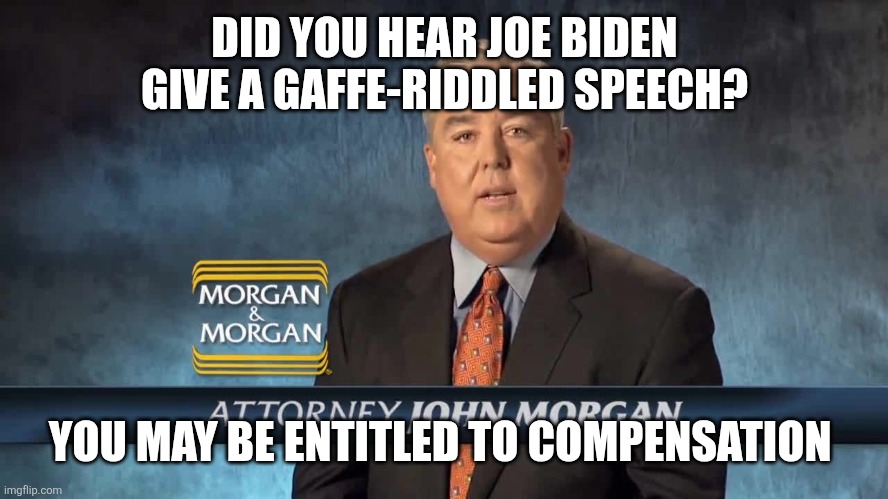 Morgan and Morgan | DID YOU HEAR JOE BIDEN GIVE A GAFFE-RIDDLED SPEECH? YOU MAY BE ENTITLED TO COMPENSATION | image tagged in morgan and morgan | made w/ Imgflip meme maker