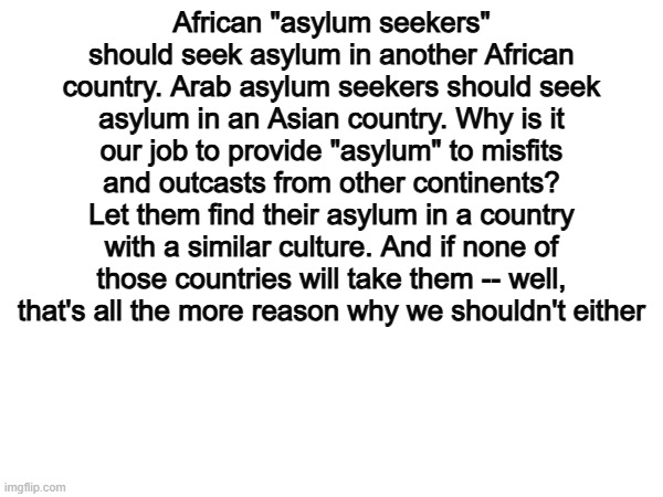 If they cant make their own countries great, how will they make America great? | African "asylum seekers" should seek asylum in another African country. Arab asylum seekers should seek asylum in an Asian country. Why is it our job to provide "asylum" to misfits and outcasts from other continents? Let them find their asylum in a country with a similar culture. And if none of those countries will take them -- well, that's all the more reason why we shouldn't either | image tagged in memes,funny,politics,political meme,true | made w/ Imgflip meme maker