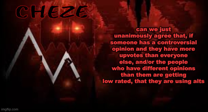 cheze slaughterhouse temp | can we just unanimously agree that, if someone has a controversial opinion and they have more upvotes than everyone else, and/or the people who have different opinions than them are getting low rated, that they are using alts | image tagged in cheze slaughterhouse temp | made w/ Imgflip meme maker