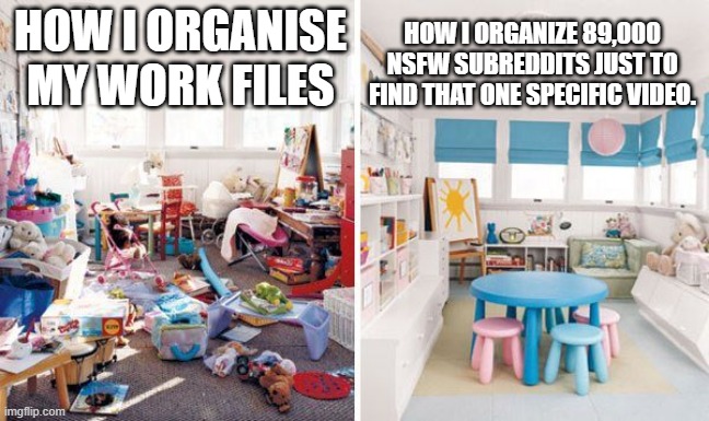 nsfw subreddits | HOW I ORGANIZE 89,000 NSFW SUBREDDITS JUST TO FIND THAT ONE SPECIFIC VIDEO. HOW I ORGANISE
MY WORK FILES | image tagged in clean vs messy room | made w/ Imgflip meme maker