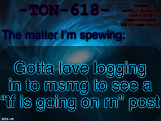 TON-618 announcement template | Gotta love logging in to msmg to see a “tf is going on rn” post | image tagged in ton-618 announcement template | made w/ Imgflip meme maker