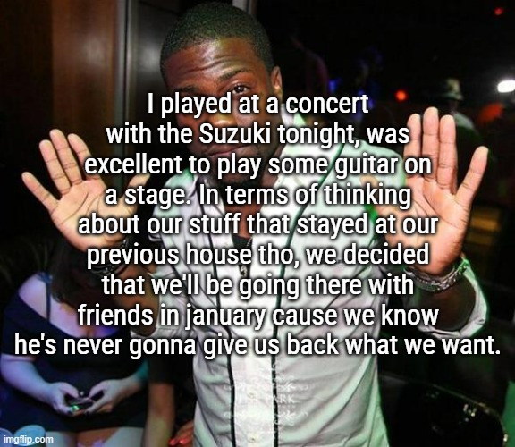 I'll be the Knight in shining armor and Goldie will be my princess in distress, and Him will be the dragon keeping the tower | I played at a concert with the Suzuki tonight, was excellent to play some guitar on a stage. In terms of thinking about our stuff that stayed at our previous house tho, we decided that we'll be going there with friends in january cause we know he's never gonna give us back what we want. | image tagged in kevin hart hands up | made w/ Imgflip meme maker